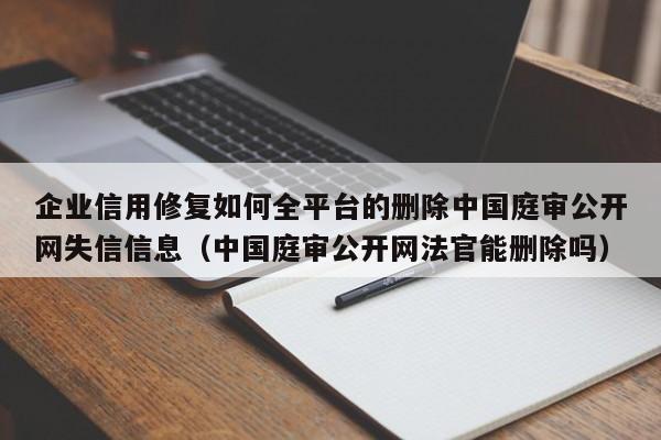 企业信用修复如何全平台的删除中国庭审公开网失信信息（中国庭审公开网法官能删除吗）