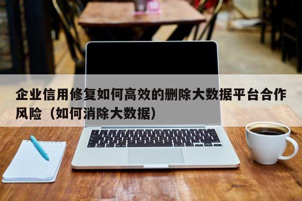 企业信用修复如何高效的删除大数据平台合作风险（如何消除大数据）