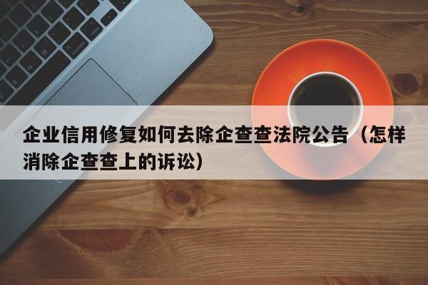 企业信用修复如何去除企查查法院公告（怎样消除企查查上的诉讼）