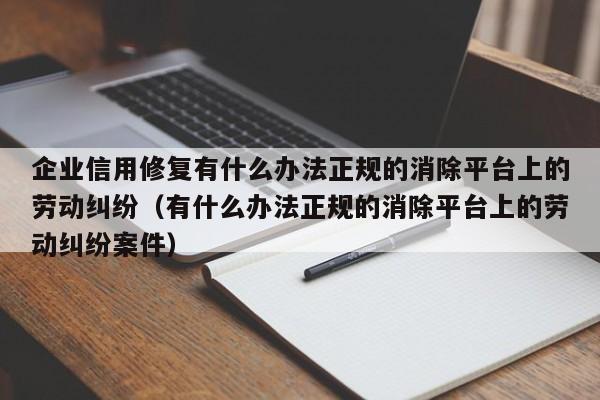 企业信用修复有什么办法正规的消除平台上的劳动纠纷（有什么办法正规的消除平台上的劳动纠纷案件）