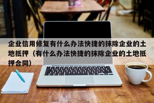 企业信用修复有什么办法快捷的抹除企业的土地抵押（有什么办法快捷的抹除企业的土地抵押合同）