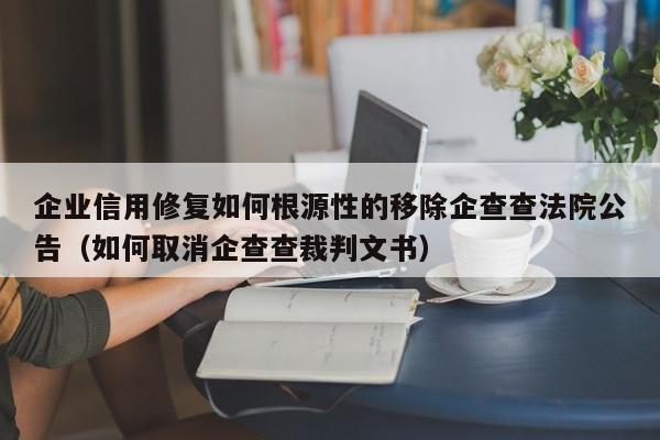 企业信用修复如何根源性的移除企查查法院公告（如何取消企查查裁判文书）