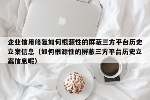 企业信用修复如何根源性的屏蔽三方平台历史立案信息（如何根源性的屏蔽三方平台历史立案信息呢）