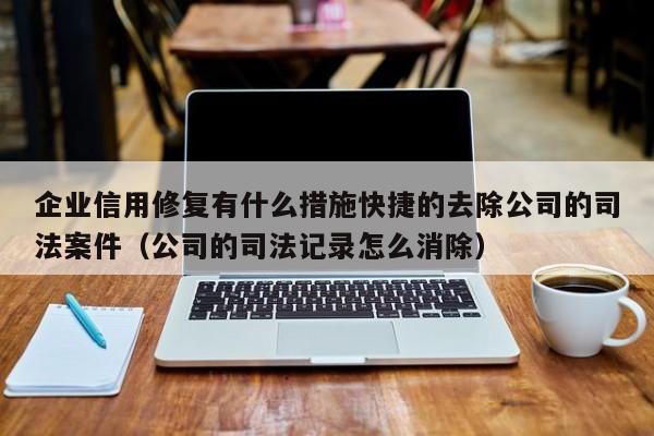 企业信用修复有什么措施快捷的去除公司的司法案件（公司的司法记录怎么消除）