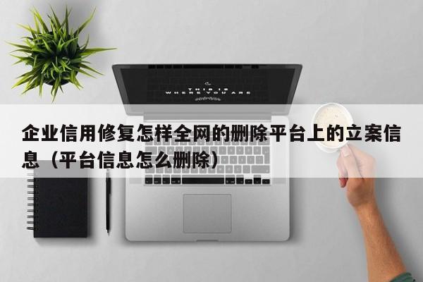 企业信用修复怎样全网的删除平台上的立案信息（平台信息怎么删除）