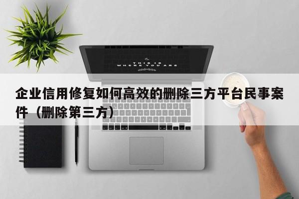企业信用修复如何高效的删除三方平台民事案件（删除第三方）