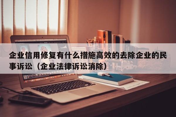企业信用修复有什么措施高效的去除企业的民事诉讼（企业法律诉讼消除）