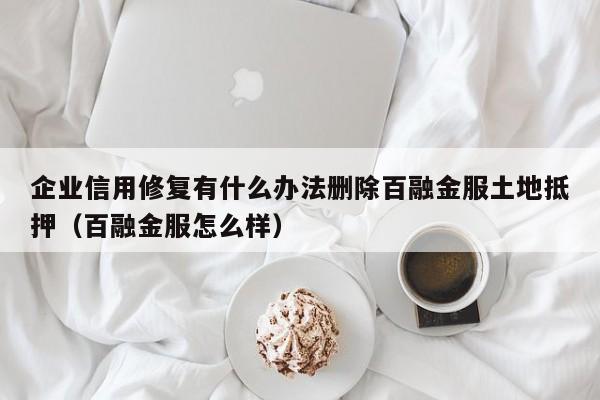 企业信用修复有什么办法删除百融金服土地抵押（百融金服怎么样）